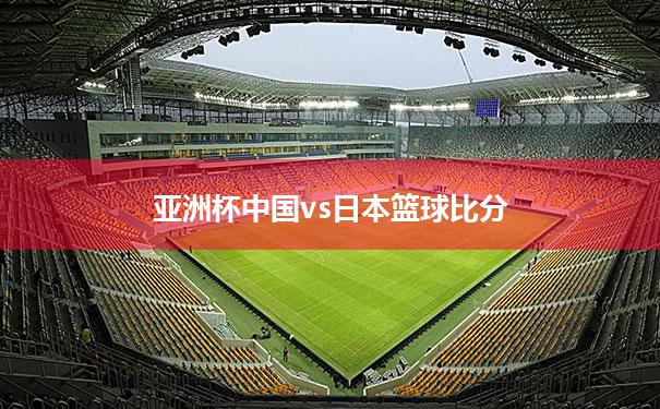 亚洲杯中国vs日本篮球比分_亚洲杯篮球赛2021中国对战日本